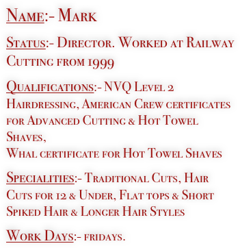 Name:- Mark

Status:- Director. Worked at Railway Cutting from 1999

Qualifications:- NVQ Level 2 Hairdressing, American Crew certificates for Advanced Cutting & Hot Towel Shaves, 
Whal certificate for Hot Towel Shaves

Specialities:- Traditional Cuts, Hair Cuts for 12 & Under, Flat tops & Short Spiked Hair & Longer Hair Styles

Work Days:- fridays.